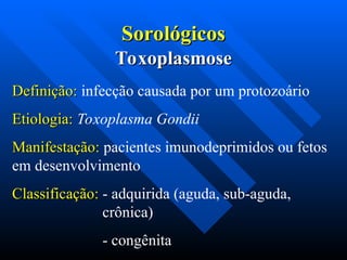 Sorológicos
Sorológicos
Definição:
Definição: infecção causada por um protozoário
Etiologia:
Etiologia: Toxoplasma Gondii
Manifestação:
Manifestação: pacientes imunodeprimidos ou fetos
em desenvolvimento
Classificação:
Classificação: - adquirida (aguda, sub-aguda,
crônica)
- congênita
Toxoplasmose
Toxoplasmose
 