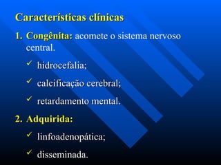 Características clínicas
Características clínicas
1.
1. Congênita:
Congênita: acomete o sistema nervoso
central.
 hidrocefalia;
hidrocefalia;
 calcificação cerebral;
calcificação cerebral;
 retardamento mental.
retardamento mental.
2.
2. Adquirida:
Adquirida:
 linfoadenopática;
linfoadenopática;
 disseminada.
disseminada.
 