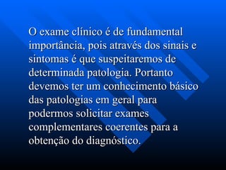 O exame clínico é de fundamental
O exame clínico é de fundamental
importância, pois através dos sinais e
importância, pois através dos sinais e
sintomas é que suspeitaremos de
sintomas é que suspeitaremos de
determinada patologia. Portanto
determinada patologia. Portanto
devemos ter um conhecimento básico
devemos ter um conhecimento básico
das patologias em geral para
das patologias em geral para
podermos solicitar exames
podermos solicitar exames
complementares coerentes para a
complementares coerentes para a
obtenção do diagnóstico.
obtenção do diagnóstico.
 