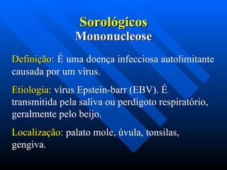 Sorológicos
Sorológicos
Definição:
Definição: É uma doença infecciosa autolimitante
causada por um vírus.
Etiologia:
Etiologia: vírus Epstein-barr (EBV). É
transmitida pela saliva ou perdigoto respiratório,
geralmente pelo beijo.
Localização:
Localização: palato mole, úvula, tonsilas,
gengiva.
Mononucleose
Mononucleose
 
