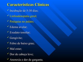Características Clínicas
Características Clínicas
 Incubação de 5-30 dias;
Incubação de 5-30 dias;
 Linfoadenopatia geral;
Linfoadenopatia geral;
 Petéquias no palato;
Petéquias no palato;
 Edema uvular;
Edema uvular;
 Exudato tonsilar;
Exudato tonsilar;
 Gengivite;
Gengivite;
 Febre de baixo grau;
Febre de baixo grau;
 Mal estar;
Mal estar;
 Dor de cabeça leve;
Dor de cabeça leve;
 Anorexia e dor de garganta.
Anorexia e dor de garganta.
 
