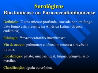 Blastomicose ou Paracoccidioidomicose
Blastomicose ou Paracoccidioidomicose
Definição:
Definição: É uma micose profunda, causada por um fungo.
Este fungo está presente na América Latina (doença
endêmica).
Etiologia:
Etiologia: Paracoccidioides braziliensis.
Via de acesso:
Via de acesso: pulmonar; cutânea ou mucosa através de
trauma.
Localização
Localização: palato, mucosa jugal, língua, gengiva, seio
maxilar.
Classificação:
Classificação: aguda ou crônica.
Sorológicos
Sorológicos
 