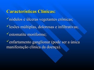 Características Clínicas:
Características Clínicas:
nódulos e úlceras vegetantes crônicas;
nódulos e úlceras vegetantes crônicas;
lesões múltiplas, dolorosas e infiltrativas;
lesões múltiplas, dolorosas e infiltrativas;
estomatite moriforme;
estomatite moriforme;
enfartamento ganglionar (pode ser a única
enfartamento ganglionar (pode ser a única
manifestação clínica da doença).
manifestação clínica da doença).
 