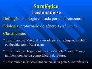 Sorológico
Sorológico
Leishmaniose
Leishmaniose
Definição:
Definição: patologia causada por um protozoário.
Etiologia:
Etiologia: protozoário do gênero Leishmania.
Classificação:
Classificação:
Leishmaniose Visceral: causada pela
Leishmaniose Visceral: causada pela L. chagasi,
L. chagasi, também
também
conhecida como Kala-azar;
conhecida como Kala-azar;
Leishmaniose Tegumentar: causada pela
Leishmaniose Tegumentar: causada pela L. braziliensis,
L. braziliensis,
também conhecida como Úlcera de Bauru;
também conhecida como Úlcera de Bauru;
Leishmaniose Muco-cutânea: causada pela
Leishmaniose Muco-cutânea: causada pela L. braziliensis.
L. braziliensis.
 