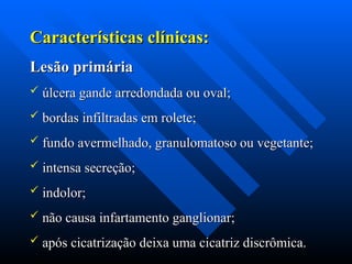 Características clínicas:
Características clínicas:
Lesão primária
Lesão primária
 úlcera gande arredondada ou oval;
úlcera gande arredondada ou oval;
 bordas infiltradas em rolete;
bordas infiltradas em rolete;
 fundo avermelhado, granulomatoso ou vegetante;
fundo avermelhado, granulomatoso ou vegetante;
 intensa secreção;
intensa secreção;
 indolor;
indolor;
 não causa infartamento ganglionar;
não causa infartamento ganglionar;
 após cicatrização deixa uma cicatriz discrômica.
após cicatrização deixa uma cicatriz discrômica.
 