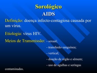 Sorológico
Sorológico
AIDS
AIDS
Definição:
Definição: doença infecto-contagiosa causada por
um vírus.
Etiologia:
Etiologia: vírus HIV.
Meios de Transmissão:
Meios de Transmissão: - sexual;
- transfusão sanguínea;
- vertical;
- doação de órgão e sêmem;
- uso de agulhas e seringas
contaminadas.
 