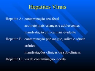 Hepatites Virais
Hepatites Virais
Hepatite A: contaminação oro-fecal
acomete mais crianças e adolescentes
manifestação clínica mais evidente
Hepatite B: contaminação por sangue, saliva e sêmen
crônica
manifestações clínicas ou sub-clínicas
Hepatite C: via de contaminação incerta
 
