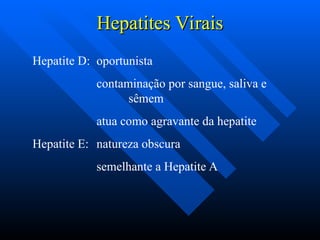Hepatites Virais
Hepatites Virais
Hepatite D: oportunista
contaminação por sangue, saliva e
sêmem
atua como agravante da hepatite
Hepatite E: natureza obscura
semelhante a Hepatite A
 