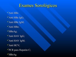 Exames Sorológicos
Exames Sorológicos
Anti HBs
Anti HBs
Anti HBc IgG;
Anti HBc IgG;
Anti HBc IgM;
Anti HBc IgM;
Anti HBe;
Anti HBe;
HBeAg;
HBeAg;
Anti HAV IgG;
Anti HAV IgG;
Anti HAV IgM;
Anti HAV IgM;
Anti HCV;
Anti HCV;
PCR para Hepatite C;
PCR para Hepatite C;
HBsAg.
HBsAg.
 