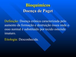 Bioquímicos
Bioquímicos
Doença de Paget
Doença de Paget
Definição:
Definição: Doença crônica caracterizada pelo
aumento da formação e destruição óssea onde o
osso normal é substituído por tecido osteóide
imaturo.
Etiologia:
Etiologia: Desconhecida.
 