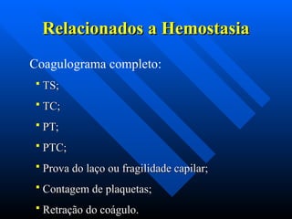 Relacionados a Hemostasia
Relacionados a Hemostasia
Coagulograma completo:
 TS;
TS;
 TC;
TC;
 PT;
PT;
 PTC;
PTC;
 Prova do laço ou fragilidade capilar;
Prova do laço ou fragilidade capilar;
 Contagem de plaquetas;
Contagem de plaquetas;
 Retração do coágulo.
Retração do coágulo.
 