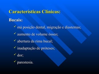 Características Clínicas:
Características Clínicas:
Bucais:
Bucais:
 má posição dental, migração e diastemas;
má posição dental, migração e diastemas;
 aumento de volume ósseo;
aumento de volume ósseo;
 abertura da rima bucal;
abertura da rima bucal;
 inadaptação de próteses;
inadaptação de próteses;
 dor;
dor;
 parestesia.
parestesia.
 