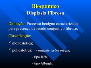Bioquímico
Bioquímico
Displasia Fibrosa
Displasia Fibrosa
Definição:
Definição: Processo benígno caracterizado
pela presença de tecido conjuntivo fibroso.
Classificação:
Classificação:
 monostótica;
monostótica;
 poliostótica:
poliostótica: - somente lesões ósseas;
- tipo Jaffe;
- tipo Albright.
 