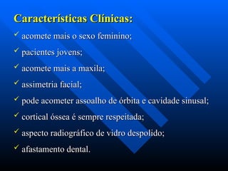 Características Clínicas:
Características Clínicas:
 acomete mais o sexo feminino;
acomete mais o sexo feminino;
 pacientes jovens;
pacientes jovens;
 acomete mais a maxila;
acomete mais a maxila;
 assimetria facial;
assimetria facial;
 pode acometer assoalho de órbita e cavidade sinusal;
pode acometer assoalho de órbita e cavidade sinusal;
 cortical óssea é sempre respeitada;
cortical óssea é sempre respeitada;
 aspecto radiográfico de vidro despolido;
aspecto radiográfico de vidro despolido;
 afastamento dental.
afastamento dental.
 
