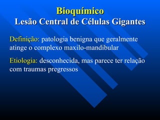 Bioquímico
Bioquímico
Lesão Central de Células Gigantes
Lesão Central de Células Gigantes
Definição:
Definição: patologia benigna que geralmente
atinge o complexo maxilo-mandibular
Etiologia:
Etiologia: desconhecida, mas parece ter relação
com traumas pregressos
 