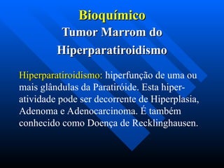 Bioquímico
Bioquímico
Tumor Marrom do
Tumor Marrom do
Hiperparatiroidismo
Hiperparatiroidismo
Hiperparatiroidismo:
Hiperparatiroidismo: hiperfunção de uma ou
mais glândulas da Paratiróide. Esta hiper-
atividade pode ser decorrente de Hiperplasia,
Adenoma e Adenocarcinoma. É também
conhecido como Doença de Recklinghausen.
 