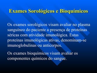 Exames Sorológicos e Bioquímicos
Exames Sorológicos e Bioquímicos
Os exames sorológicos visam avaliar no plasma
sanguíneo do paciente a presença de proteínas
séricas com atividade imunológica. Estas
proteínas imunológicas ativas, denominam-se
imunoglobulinas ou anticorpos.
Os exames bioquímicos visam avaliar os
componentes químicos do sangue.
 