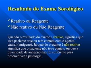 Resultado do Exame Sorológico
Resultado do Exame Sorológico
Reativo ou Reagente
Reativo ou Reagente
Não reativo ou Não Reagente
Não reativo ou Não Reagente
Quando o resultado do exame é reativo, significa que
este paciente teve ou tem contato com o agente
causal (antígeno). Já quando o exame é não reativo
significa que o paciente não teve contato ou que a
quantidade de antígeno não foi suficiente para
desenvolver a patologia.
 