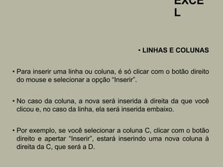 EXCE
L
• LINHAS E COLUNAS
• Para inserir uma linha ou coluna, é só clicar com o botão direito
do mouse e selecionar a opção “Inserir”.
• No caso da coluna, a nova será inserida à direita da que você
clicou e, no caso da linha, ela será inserida embaixo.
• Por exemplo, se você selecionar a coluna C, clicar com o botão
direito e apertar “Inserir”, estará inserindo uma nova coluna à
direita da C, que será a D.
 