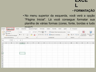 EXCE
L
• FORMATAÇÃO
• No menu superior da esquerda, você verá a opção
“Página Inicial”. Lá você consegue formatar sua
planilha de várias formas (cores, fonte, bordas e tudo
mais!).
 