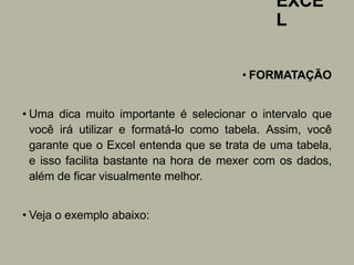 EXCE
L
• FORMATAÇÃO
• Uma dica muito importante é selecionar o intervalo que
você irá utilizar e formatá-lo como tabela. Assim, você
garante que o Excel entenda que se trata de uma tabela,
e isso facilita bastante na hora de mexer com os dados,
além de ficar visualmente melhor.
• Veja o exemplo abaixo:
 