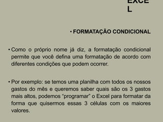 EXCE
L
• FORMATAÇÃO CONDICIONAL
• Como o próprio nome já diz, a formatação condicional
permite que você defina uma formatação de acordo com
diferentes condições que podem ocorrer.
• Por exemplo: se temos uma planilha com todos os nossos
gastos do mês e queremos saber quais são os 3 gastos
mais altos, podemos “programar” o Excel para formatar da
forma que quisermos essas 3 células com os maiores
valores.
 