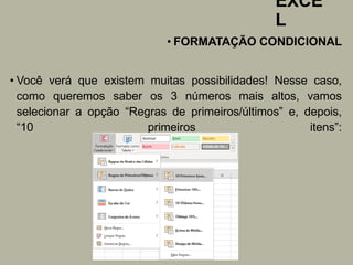 EXCE
L
• FORMATAÇÃO CONDICIONAL
• Você verá que existem muitas possibilidades! Nesse caso,
como queremos saber os 3 números mais altos, vamos
selecionar a opção “Regras de primeiros/últimos” e, depois,
“10 primeiros itens”:
 