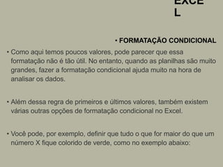 EXCE
L
• FORMATAÇÃO CONDICIONAL
• Como aqui temos poucos valores, pode parecer que essa
formatação não é tão útil. No entanto, quando as planilhas são muito
grandes, fazer a formatação condicional ajuda muito na hora de
analisar os dados.
• Além dessa regra de primeiros e últimos valores, também existem
várias outras opções de formatação condicional no Excel.
• Você pode, por exemplo, definir que tudo o que for maior do que um
número X fique colorido de verde, como no exemplo abaixo:
 