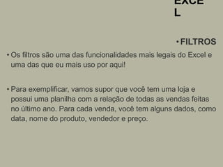 EXCE
L
•FILTROS
• Os filtros são uma das funcionalidades mais legais do Excel e
uma das que eu mais uso por aqui!
• Para exemplificar, vamos supor que você tem uma loja e
possui uma planilha com a relação de todas as vendas feitas
no último ano. Para cada venda, você tem alguns dados, como
data, nome do produto, vendedor e preço.
 