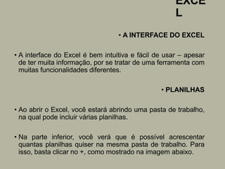 EXCE
L
• A INTERFACE DO EXCEL
• A interface do Excel é bem intuitiva e fácil de usar – apesar
de ter muita informação, por se tratar de uma ferramenta com
muitas funcionalidades diferentes.
• PLANILHAS
• Ao abrir o Excel, você estará abrindo uma pasta de trabalho,
na qual pode incluir várias planilhas.
• Na parte inferior, você verá que é possível acrescentar
quantas planilhas quiser na mesma pasta de trabalho. Para
isso, basta clicar no +, como mostrado na imagem abaixo.
 