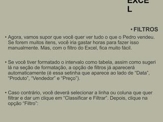 EXCE
L
• FILTROS
• Agora, vamos supor que você quer ver tudo o que o Pedro vendeu.
Se forem muitos itens, você iria gastar horas para fazer isso
manualmente. Mas, com o filtro do Excel, fica muito fácil.
• Se você tiver formatado o intervalo como tabela, assim como sugeri
lá na seção de formatação, a opção de filtros já aparecerá
automaticamente (é essa setinha que aparece ao lado de “Data”,
“Produto”, “Vendedor” e “Preço”).
• Caso contrário, você deverá selecionar a linha ou coluna que quer
filtrar e dar um clique em “Classificar e Filtrar”. Depois, clique na
opção “Filtro”:
 
