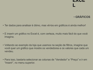 EXCE
L
• GRÁFICOS
• Ter dados para analisar é ótimo, mas vê-los em gráficos é ainda melhor!
• E inserir um gráfico no Excel é, com certeza, muito mais fácil do que você
imagina.
• Voltando ao exemplo da loja que usamos na seção de filtros, imagine que
você quer um gráfico que mostre os vendedores e os valores que cada um
vendeu.
• Para isso, bastaria selecionar as colunas de “Vendedor” e “Preço” e ir em
“Inserir”, no menu superior.
 