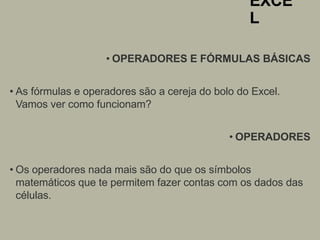 EXCE
L
• OPERADORES E FÓRMULAS BÁSICAS
• As fórmulas e operadores são a cereja do bolo do Excel.
Vamos ver como funcionam?
• OPERADORES
• Os operadores nada mais são do que os símbolos
matemáticos que te permitem fazer contas com os dados das
células.
 