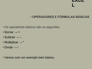 EXCE
L
• OPERADORES E FÓRMULAS BÁSICAS
• Os operadores básicos são os seguintes:
• Somar → +
• Subtrair → –
• Multiplicar → *
• Dividir → /
• Vamos com um exemplo bem básico.
 