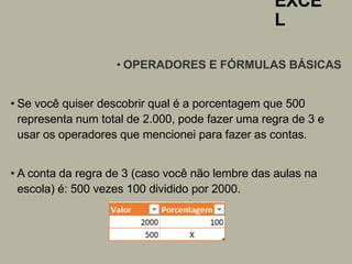 EXCE
L
• OPERADORES E FÓRMULAS BÁSICAS
• Se você quiser descobrir qual é a porcentagem que 500
representa num total de 2.000, pode fazer uma regra de 3 e
usar os operadores que mencionei para fazer as contas.
• A conta da regra de 3 (caso você não lembre das aulas na
escola) é: 500 vezes 100 dividido por 2000.
 