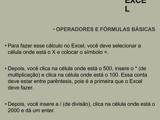 EXCE
L
• OPERADORES E FÓRMULAS BÁSICAS
• Para fazer esse cálculo no Excel, você deve selecionar a
célula onde está o X e colocar o símbolo =.
• Depois, você clica na célula onde está o 500, insere o * (de
multiplicação) e clica na célula onde está o 100. Essa conta
deve estar entre parêntesis, pois é a primeira que o Excel
deve fazer.
• Depois, você insere a / (de divisão), clica na célula onde está o
2000 e dá um enter.
 