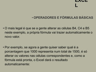 EXCE
L
• OPERADORES E FÓRMULAS BÁSICAS
• O mais legal é que se a gente alterar as células B4, C4 e B5
neste exemplo, a própria fórmula vai trazer automaticamente o
novo valor.
• Por exemplo, se agora a gente quiser saber qual é a
porcentagem que 1000 representa num total de 1500, é só
alterar os valores nas células correspondentes e, como a
fórmula está pronta, o Excel dará o resultado
automaticamente:
 