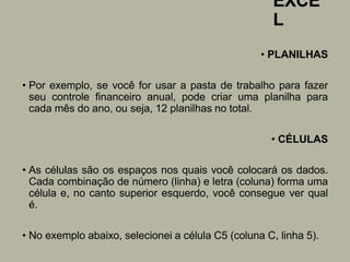 EXCE
L
• PLANILHAS
• Por exemplo, se você for usar a pasta de trabalho para fazer
seu controle financeiro anual, pode criar uma planilha para
cada mês do ano, ou seja, 12 planilhas no total.
• CÉLULAS
• As células são os espaços nos quais você colocará os dados.
Cada combinação de número (linha) e letra (coluna) forma uma
célula e, no canto superior esquerdo, você consegue ver qual
é.
• No exemplo abaixo, selecionei a célula C5 (coluna C, linha 5).
 