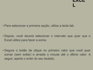EXCE
L
• Para selecionar a primeira opção, utilize a tecla tab.
• Depois, você deverá selecionar o intervalo que quer que o
Excel utilize para fazer a soma.
• Segure o botão de clique no primeiro valor que você quer
somar (sem soltar) e arraste o mouse até o último valor. A
seguir, aperte o enter do seu teclado.
 