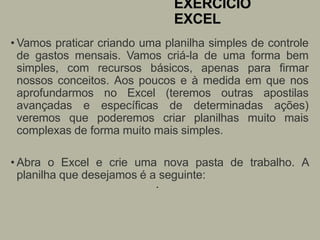 EXERCÍCIO
EXCEL
• Vamos praticar criando uma planilha simples de controle
de gastos mensais. Vamos criá-la de uma forma bem
simples, com recursos básicos, apenas para firmar
nossos conceitos. Aos poucos e à medida em que nos
aprofundarmos no Excel (teremos outras apostilas
avançadas e específicas de determinadas ações)
veremos que poderemos criar planilhas muito mais
complexas de forma muito mais simples.
• Abra o Excel e crie uma nova pasta de trabalho. A
planilha que desejamos é a seguinte:
•
 