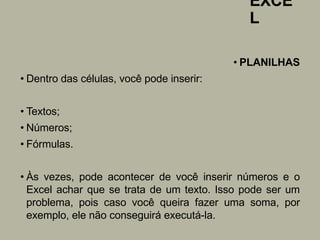 EXCE
L
• PLANILHAS
• Dentro das células, você pode inserir:
• Textos;
• Números;
• Fórmulas.
• Às vezes, pode acontecer de você inserir números e o
Excel achar que se trata de um texto. Isso pode ser um
problema, pois caso você queira fazer uma soma, por
exemplo, ele não conseguirá executá-la.
 