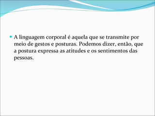 A linguagem corporal é aquela que se transmite por meio de gestos e posturas. Podemos dizer, então, que a postura expressa as atitudes e os sentimentos das pessoas. 