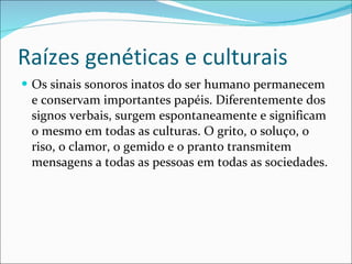 Raízes genéticas e culturais Os sinais sonoros inatos do ser humano permanecem e conservam importantes papéis. Diferentemente dos signos verbais, surgem espontaneamente e significam o mesmo em todas as culturas. O grito, o soluço, o riso, o clamor, o gemido e o pranto transmitem mensagens a todas as pessoas em todas as sociedades.  