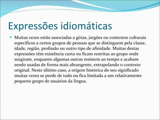 Expressões idiomáticas Muitas vezes estão associadas a gírias, jargões ou contextos culturais específicos a certos grupos de pessoas que se distinguem pela classe, idade, região, profissão ou outro tipo de afinidade. Muitas destas expressões têm existência curta ou ficam restritas ao grupo onde surgiram, enquanto algumas outras resistem ao tempo e acabam sendo usadas de forma mais abrangente, extrapolando o contexto original. Neste último caso, a origem histórica do seu significado muitas vezes se perde de todo ou fica limitada a um relativamente pequeno grupo de usuários da língua. 