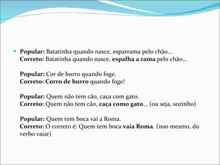Popular:  Batatinha quando nasce, esparrama pelo chão...  Correto:  Batatinha quando nasce,  espalha a rama  pelo chão...  Popular:  Cor de burro quando foge.  Correto:   Corro de burro  quando foge!  Popular:  Quem não tem cão, caça com gato.  Correto:  Quem não tem cão,  caça como gato ... (ou seja, sozinho)  Popular:  Quem tem boca vai a Roma.  Correto:  O correto é: Quem tem boca  vaia Roma . (isso mesmo, do verbo vaiar) 