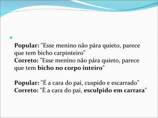 Popular:  "Esse menino não pára quieto, parece que tem bicho carpinteiro"  Correto:  "Esse menino não pára quieto, parece que tem  bicho no corpo inteiro "  Popular:  "É a cara do pai, cuspido e escarrado"  Correto:  "É a cara do pai,  esculpido em carrara "  