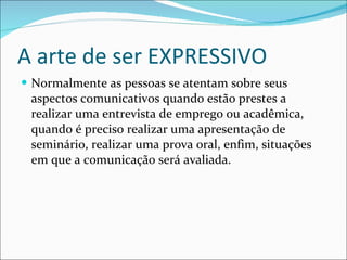 A arte de ser EXPRESSIVO Normalmente as pessoas se atentam sobre seus aspectos comunicativos quando estão prestes a realizar uma entrevista de emprego ou acadêmica, quando é preciso realizar uma apresentação de seminário, realizar uma prova oral, enfim, situações em que a comunicação será avaliada. 