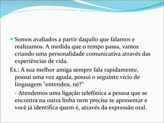Somos avaliados a partir daquilo que falamos e realizamos. A medida que o tempo passa, vamos criando uma personalidade comunicativa através das experiências de vida.  Ex.: A sua melhor amiga sempre fala rapidamente, possui uma voz aguda, possui o seguinte vício de linguagem "entendeu, né?"  - Atendemos uma ligação telefônica a pessoa que se encontra na outra linha nem precisa se apresentar e você já identifica quem é, através da expressão oral. 