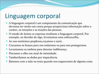 Linguagem corporal A linguagem corporal é um componente da comunicação que devemos ter muito em conta porque proporciona informação sobre o caráter, as emoções e as reações das pessoas. O estado de ânimo se expressa mediante a linguagem corporal. Por exemplo, ao duvidar de algo, levantamos uma sobrancelha.  Ao nos sentirmos perplexos,coçamos o nariz.  Cruzamos os braços para nos isolarmos ou para nos protegermos. Levantamos os ombros para denotar indiferença.  Piscamos o olho em sinal de intimidade.  Tamborilamos os dedos por impaciência.  Batemos com a mão na testa quando nos esquecemos de alguma coisa 