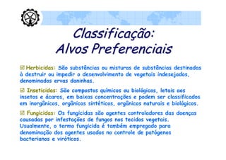 Classificação:
             Alvos Preferenciais
 Herbicidas: São substâncias ou misturas de substâncias destinadas
à destruir ou impedir o desenvolvimento de vegetais indesejados,
denominados ervas daninhas.
 Inseticidas: São compostos químicos ou biológicos, letais aos
insetos e ácaros, em baixas concentrações e podem ser classificados
em inorgânicos, orgânicos sintéticos, orgânicos naturais e biológicos.
 Fungicidas: Os fungicidas são agentes controladores das doenças
causadas por infestações de fungos nos tecidos vegetais.
Usualmente, o termo fungicida é também empregado para
denominação dos agentes usados no controle de patógenos
bacterianos e viróticos.
 